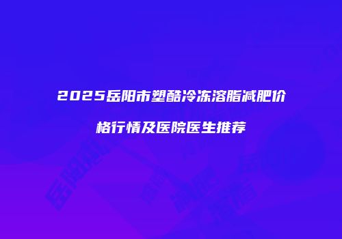 2025岳阳市塑酷冷冻溶脂减肥价格行情及医院医生推荐