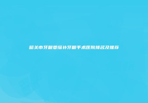 韶关市牙龈萎缩补牙龈手术医院排名及推荐