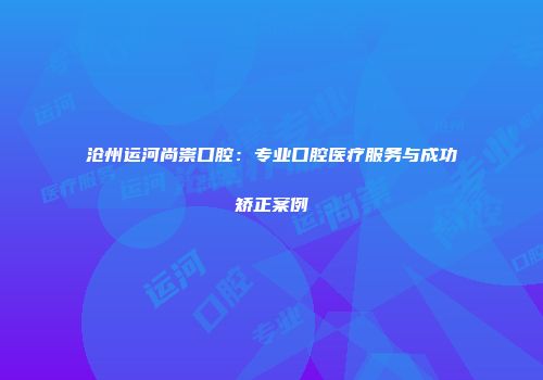 沧州运河尚崇口腔：专业口腔医疗服务与成功矫正案例