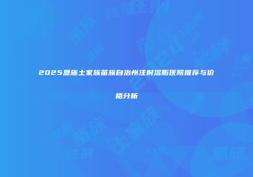2025恩施土家族苗族自治州注射溶脂医院推荐与价格分析