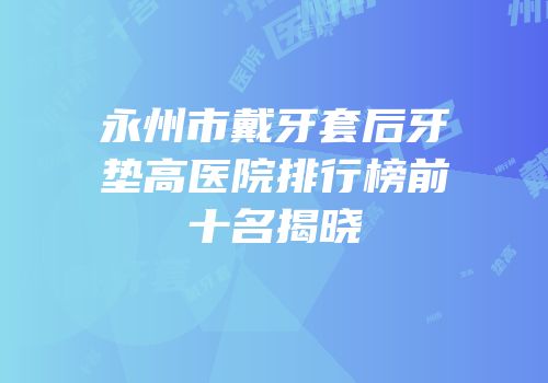 永州市戴牙套后牙垫高医院排行榜前十名揭晓