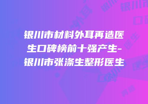 银川市材料外耳再造医生口碑榜前十强产生-银川市张涤生整形医生