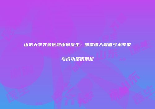 山东大学齐鲁医院谢琳医生：膨体植入隆眉弓术专家与成功案例解析