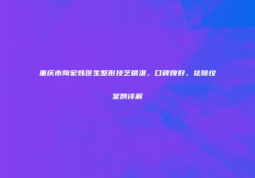 重庆市陶宏炜医生整形技艺精湛，口碑良好，祛除纹案例详解