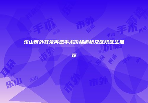 乐山市外耳朵再造手术价格解析及医院医生推荐