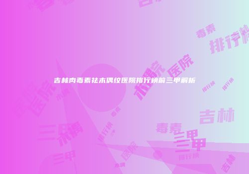 吉林肉毒素祛木偶纹医院排行榜前三甲解析