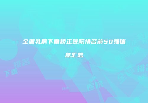 全国乳房下垂矫正医院排名前50强信息汇总