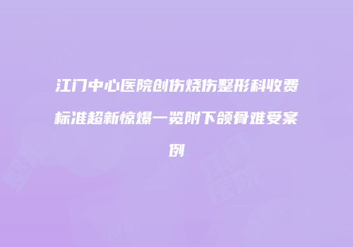 江门中心医院创伤烧伤整形科收费标准超新惊爆一览附下颌骨难受案例