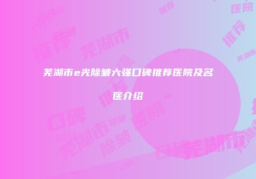 芜湖市e光除皱六强口碑推荐医院及名医介绍