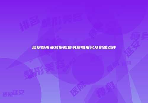 延安整形美容医院瘦身瘦胸排名及机构点评