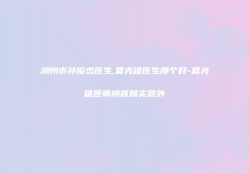 湖州市孙俊杰医生,夏光雄医生那个好-夏光雄医师榜首属实意外