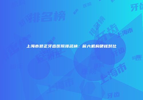 上海市矫正牙齿医院排名榜：前六机构硬核对比