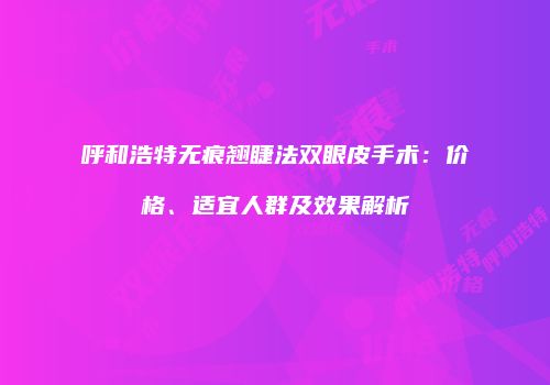 呼和浩特无痕翘睫法双眼皮手术：价格、适宜人群及效果解析