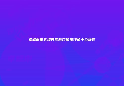 孝感市垂乳提升医院口碑排行前十位推荐