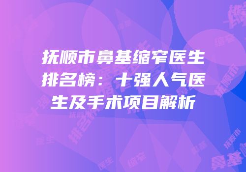 抚顺市鼻基缩窄医生排名榜：十强人气医生及手术项目解析