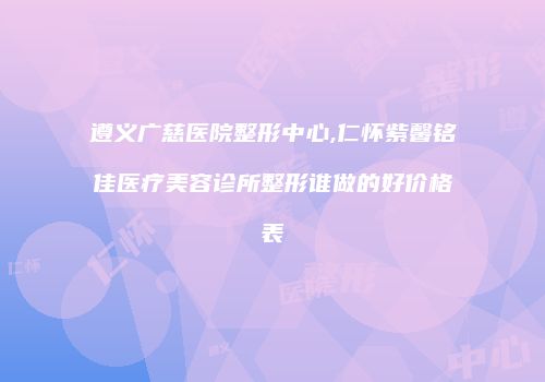 遵义广慈医院整形中心,仁怀紫馨铭佳医疗美容诊所整形谁做的好价格表