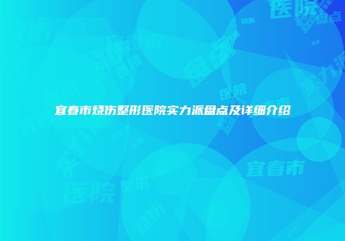 宜春市烧伤整形医院实力派盘点及详细介绍
