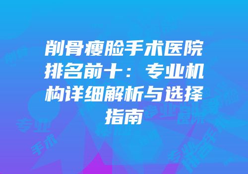 削骨瘦脸手术医院排名前十：专业机构详细解析与选择指南