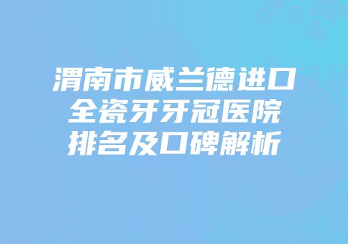 渭南市威兰德进口全瓷牙牙冠医院排名及口碑解析