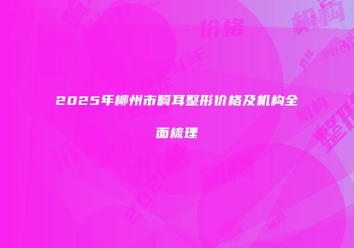 2025年柳州市畸耳整形价格及机构全面梳理