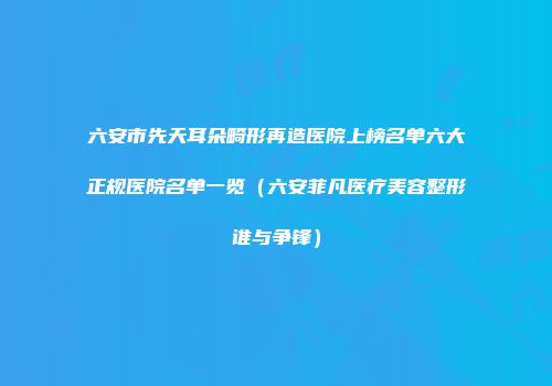 六安市先天耳朵畸形再造医院上榜名单六大正规医院名单一览（六安菲凡医疗美容整形谁与争锋）