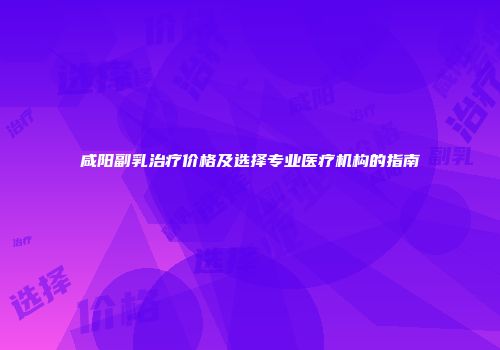 咸阳副乳治疗价格及选择专业医疗机构的指南