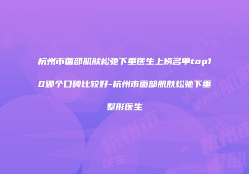 杭州市面部肌肤松弛下垂医生上榜名单top10哪个口碑比较好-杭州市面部肌肤松弛下垂整形医生