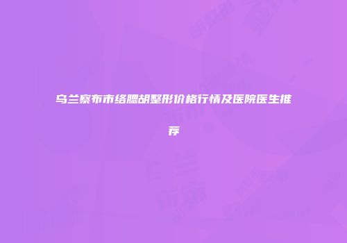乌兰察布市络腮胡整形价格行情及医院医生推荐