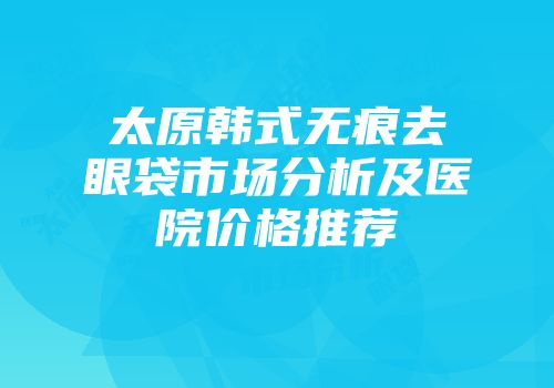 太原韩式无痕去眼袋市场分析及医院价格推荐