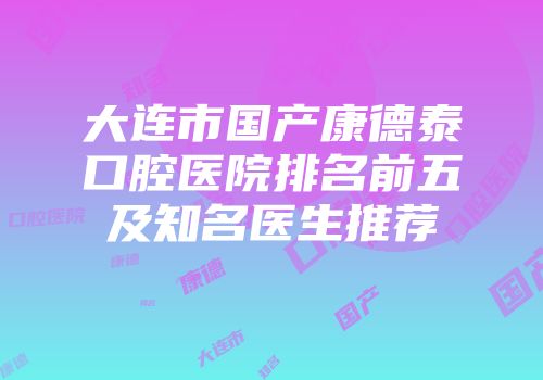 大连市国产康德泰口腔医院排名前五及知名医生推荐