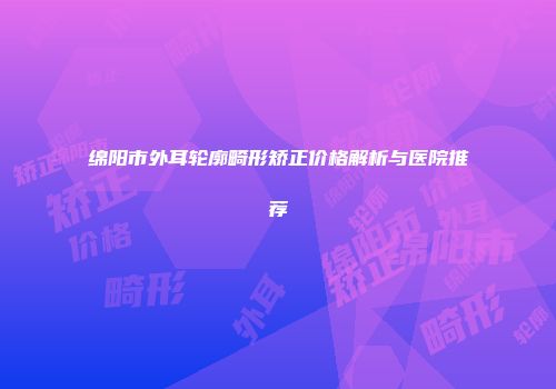 绵阳市外耳轮廓畸形矫正价格解析与医院推荐