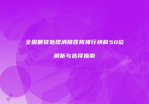 全国眼袋处理消除医院排行榜前50位解析与选择指南