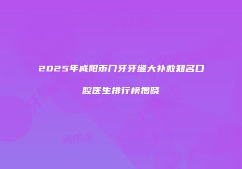 2025年咸阳市门牙牙缝大补救知名口腔医生排行榜揭晓