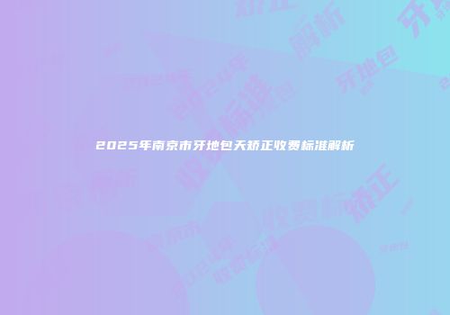 2025年南京市牙地包天矫正收费标准解析