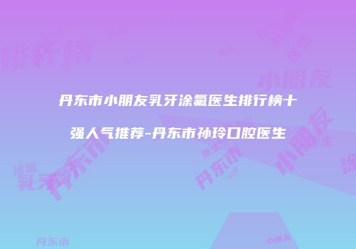 丹东市小朋友乳牙涂氟医生排行榜十强人气推荐-丹东市孙玲口腔医生
