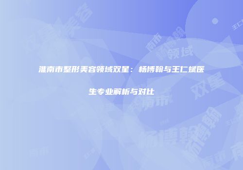 淮南市整形美容领域双星：杨博翰与王仁斌医生专业解析与对比