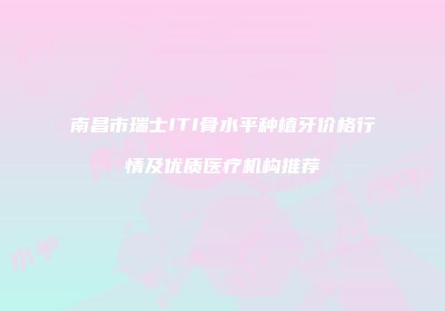 南昌市瑞士ITI骨水平种植牙价格行情及优质医疗机构推荐