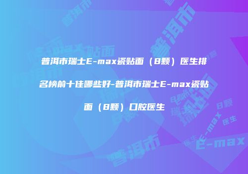 普洱市瑞士E-max瓷贴面（8颗）医生排名榜前十佳哪些好-普洱市瑞士E-max瓷贴面（8颗）口腔医生