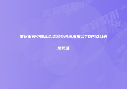 池州市鼻小柱延长美容整形医院排名TOP10口碑榜揭晓