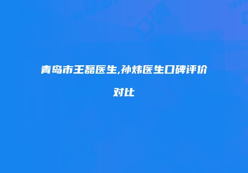 青岛市王磊医生,孙炜医生口碑评价对比
