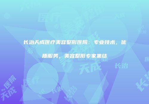 长治天成医疗美容整形医院：专业技术，优质服务，美容整形专家集结