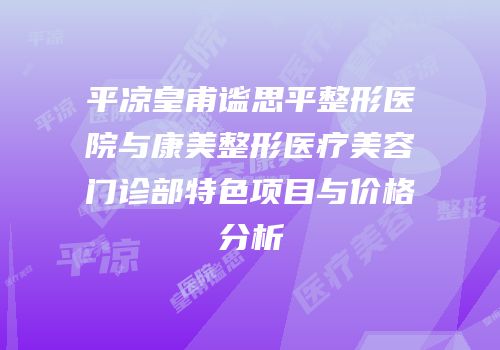平凉皇甫谧思平整形医院与康美整形医疗美容门诊部特色项目与价格分析