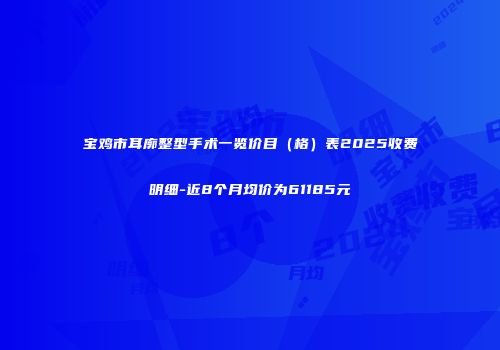 宝鸡市耳廓整型手术一览价目（格）表2025收费明细-近8个月均价为61185元