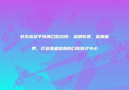 黔东南黎平博奥口腔诊所：透明收费，优质服务，打造患者信赖的口腔医疗中心