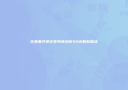 全国磨牙矫正医院排名前50名机构盘点