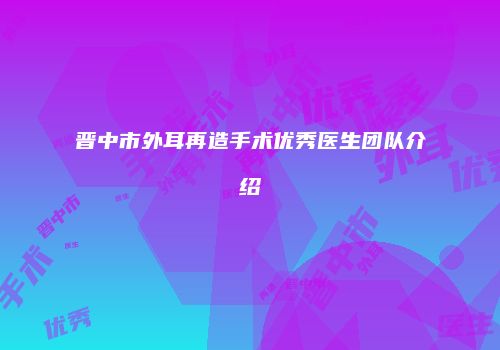 晋中市外耳再造手术优秀医生团队介绍