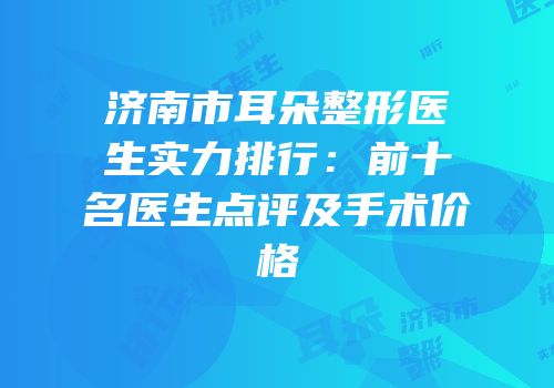济南市耳朵整形医生实力排行：前十名医生点评及手术价格