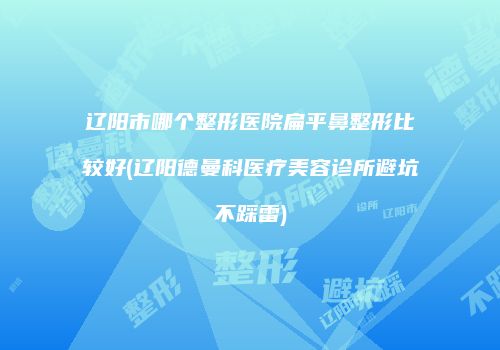 辽阳市哪个整形医院扁平鼻整形比较好(辽阳德曼科医疗美容诊所避坑不踩雷)