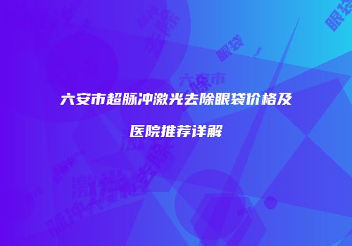 六安市超脉冲激光去除眼袋价格及医院推荐详解