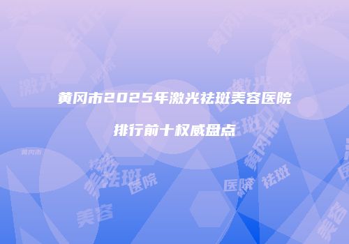 黄冈市2025年激光祛斑美容医院排行前十权威盘点